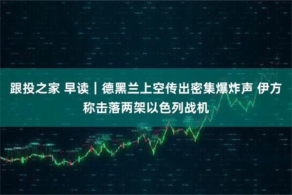 跟投之家 早读｜德黑兰上空传出密集爆炸声 伊方称击落两架以色列战机