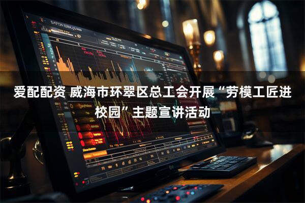 爱配配资 威海市环翠区总工会开展“劳模工匠进校园”主题宣讲活动