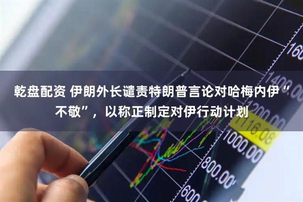 乾盘配资 伊朗外长谴责特朗普言论对哈梅内伊“不敬”，以称正制定对伊行动计划