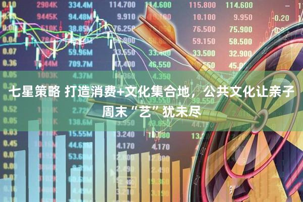 七星策略 打造消费+文化集合地，公共文化让亲子周末“艺”犹未尽