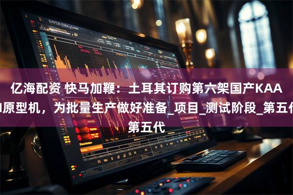 亿海配资 快马加鞭：土耳其订购第六架国产KAAN原型机，为批量生产做好准备_项目_测试阶段_第五代