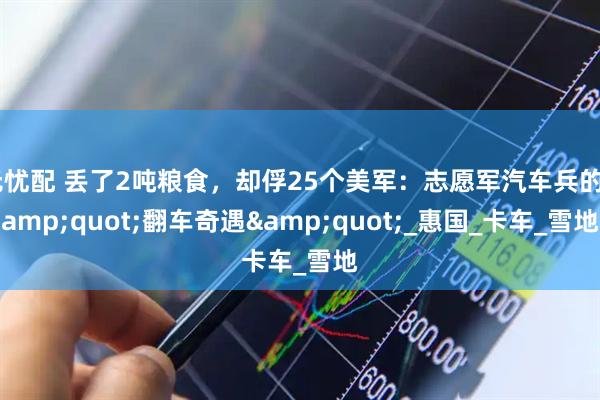 无忧配 丢了2吨粮食，却俘25个美军：志愿军汽车兵的"翻车奇遇"_惠国_卡车_雪地