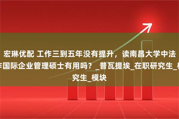 宏琳优配 工作三到五年没有提升，读南昌大学中法合作国际企业管理硕士有用吗？_普瓦提埃_在职研究生_模块