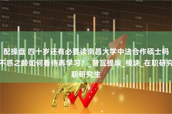 配操盘 四十岁还有必要读南昌大学中法合作硕士吗？不惑之龄如何看待再学习？_普瓦提埃_模块_在职研究生