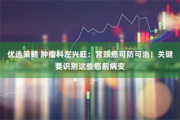 优选策略 肿瘤科左兴旺：宫颈癌可防可治！关键要识别这些癌前病变