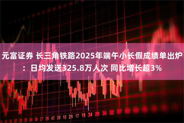 元富证券 长三角铁路2025年端午小长假成绩单出炉：日均发送325.8万人次 同比增长超3%