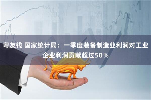 粤友钱 国家统计局：一季度装备制造业利润对工业企业利润贡献超过50％