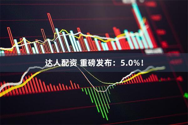 达人配资 重磅发布：5.0%！